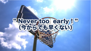 ” Never too  early ! ”（今からでも早くない）